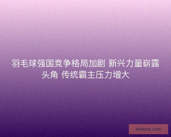 羽毛球强国竞争格局加剧 新兴力量崭露头角 传统霸主压力增大