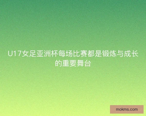 U17女足亚洲杯每场比赛都是锻炼与成长的重要舞台